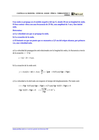 CASTILLA LA MANCHA / JUNIO 01. LOGSE / FÍSICA / VIBRACIONES Y
ONDAS
www.profes.net es un servicio gratuito de Ediciones SM
Una onda se propaga en el sentido negativo del eje X, siendo 20 cm su longitud de onda.
El foco emisor vibra con una frecuencia de 25 Hz, una amplitud de 3 cm y fase inicial
nula.
Determina:
a) La velocidad con que se propaga la onda.
b) La ecuación de la onda.
c) El instante en que un punto que se encuentra a 2,5 cm del origen alcanza, por primera
vez, una velocidad nula.
a) La velocidad de propagación está relacionada con la longitud de onda y la frecuencia a través
de la ecuación: v = λ ν
v = 0,2 · 25 = 5 m/s
b) La ecuación de la onda será:
)5010cos(03,02
2
cos)cos( txtxAtkxAy πππν
λ
π
ω −=





−=−=
c) La velocidad es la derivada con respecto al tiempo del desplazamiento. Por tanto será:
s10·5
50
25,0
050025,0·10
0)50025,0·10sen(71,4)5010sen(03,0·50
3-
==⇒=−
=−=−−=
π
π
ππ
πππππ
tt
ttxv
 