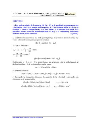CASTILLA LA MANCHA / JUNIO 04. LOGSE / FÍSICA / VIBRACIONES Y
ONDAS / OPCIÓN A / CUESTIÓN 1
www.profes.net es un servicio gratuito de Ediciones SM
CUESTIÓN 1
1.- Una onda armónica de frecuencia 100 Hz y 0’5 m de amplitud se propaga con una
velocidad de 10m/s en el sentido positivo del eje X. En el instante inicial (t = 0 s) y en
el origen (x = 0m) la elongación es y = +0’5 m. Hallar: a) la ecuación de la onda; b) la
diferencia de fase entre dos puntos separados 0’2 m; y c) la velocidad y aceleración
máximas de un punto del medio. (3 puntos)
a) Escribimos la ecuación de una onda que se propaga en el sentido positivo del eje x y
vamos calculando las magnitudes que necesitamos.
( ) ( )
( ) ( )0
1
p
p
0
φxπ20tπ200cos5,0t,xy
mπ20
1,0
π2
λ
π2
k
m1,0
100
10
f
v
λ;fλv
s/radπ200fπ2ω
φkxtωcosAt,xy
+−=
===
====
==
+−=
−
Sustituyendo x = 0 m y t = 0 s, comprobamos que el coseno vale la unidad cuando el
desfase inicial ϕ0 = 0, de modo que la ecuación queda:
( ) ( )xπ20tπ200cos5,0t,xy −=
b) Restamos las fases:
( ) ( ) ( ) radπ42,0·π20xxπ20xπ20tπ200xπ20tπ200 1221 ==−=−−−
c) Derivando la elongación obtenemos la ecuación de la velocidad y derivando esta
obtenemos la de la aceleración.
( ) ( ) s/mπ100v;xπ20tπ200sen5,0·π200t,xv max =−−=
( ) ( ) ( ) 22
max
2
s/mπ20000a;xπ20tπ200cos5,0·π200t,xa =−−=
 