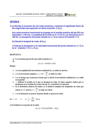 ARAGÓN / SEPTIEMBRE 05 LOGSE / FÍSICA / VIBRACIONES Y ONDAS /
OPCIÓN B / ACTIVIDAD 1
www.profes.net es un servicio gratuito de Ediciones SM
OPCIÓN B
1) a) Escribe la ecuación de una onda armónica y comenta el significado físico de
las magnitudes que aparecen en dicha ecuación. (1,5 p.)
Una onda armónica transversal se propaga en el sentido positivo del eje OX con
velocidad v = 50 m/s. La amplitud de la onda es A = 0,15 m y su frecuencia es f =
100 Hz. La elongación del punto situado en x = 0 es nula en el instante t = 0.
b) Calcula la longitud de onda. (0,5 p.)
c) Calcula la elongación y la velocidad transversal del punto situado en x = 5 m,
en el instante t = 0,1 s. (1 p.)
RESPUESTA
a) La ecuación general de una onda armónica es:
b)
( )KxtωAsen)t,x(y ±=
Donde:
• A es la amplitud del movimiento ondulatorio y se mide en metros.
• ω es la frecuencia angular;
T
π2
fπ2ω == se mide en rad/s
• t es el tiempo que transcurre desde que se inició el movimiento ondulatorio y se mide
en segundos
• ± Indican el sentido en el que se desplaza la onda. El signo negativo indica que se
desplazan en el sentido de avance del eje X y el positivo lo contrario.
• K se denomina número de ondas, es el número completo de longitudes de onda que
caben en π2 metros;
λ
π2
k = se mide en rad/m
• x es la distancia en metros al punto donde se genera la onda.
b) m5,0
100
50
f
v
λfλv ===⇒=
c) Escribimos la ecuación de la onda:
( )xπ4tπ200sen15,0)t,x(y −=
 