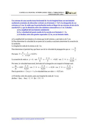 CASTILLA LA MANCHA / JUNIO99. LOGSE / FÍSICA / VIBRACIONES Y
ONDAS/OPCIÓN A/PR. 1
www.profes.net es un servicio gratuito de Ediciones SM
Un extremo de una cuerda tensa horizontal de 4 m de longitud tiene un movimiento
oscilatorio armónico de dirección vertical; en el instante t = 0,3 s la elongación de ese
extremo es 2 cm. Se mide que la perturbación tarda en llegar de un extremo al otro de la
cuerda 0,9 s y que la distancia entre dos mínimos consecutivos es 1 m. Calcular:
a) La amplitud del movimiento ondulatorio
b) La velocidad del punto medio de la cuerda en el instante t = 1s.
c) el desfase entre dos puntos separados 1,5 m, en un instante dado.
a) La amplitud del movimiento es la misma que la del extremo, y por tanto es de 2 cm.
b) Para determinar la velocidad de un punto de la cuerda es necesario determinar la ecuación de
la oscilación.
La longitud de onda de la misma es de 1 m.
Para determinar el periodo hay que hacer uso de la velocidad de propagación que es:
T
v
λ
=
Por tanto: s225,0
9,0/4
1
v
T ==
λ
=
La ecuación de onda es: 




 π
−π=




 π
−
λ
π
= · t
225,0
·2
x··2sen·02,0· t
T
·2
x·
·2
sen·Ay
Por tanto, la velocidad transversal, derivada de la elongación con respecto al tiempo será:





 π
−π−=




 π
−π
π
−== · t
225,0
·2
x··2cos·56,0· t
225,0
·2
x··2sco·
225,0
·2
·02,0
dt
dy
v
Para la posición x = 2 m y t = 1 s, la velocidad tiene un valor: v = 0,53 m/s.
c) El desfase entre dos puntos, para una longitud de onda de 1 m es:
desfase = fase1 – fase2 = 2 · π · ∆x = 3 π = π
 