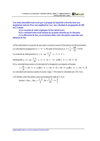 CASTILLA LA MANCHA / SEPT99. LOGSE / FÍSICA / VIBRACIONES Y
ONDAS/OPCIÓN A/PR.1
www.profes.net es un servicio gratuito de Ediciones SM
Una onda sinusoidal transversal que se propaga de izquierda a derecha tiene una
longitud de onda de 20 m, una amplitud de 4 m y una velocidad de propagación de 200
m/s. Calcula:
a) La ecuación de onda (supóngase la fase inicial cero).
b) La velocidad transversal máxima de un punto afectado por la vibración.
c) La diferencia de fase, en un instante dado, entre dos puntos separados una
distancia de 5m.
a) Para determinar la ecuación de una onda se necesita conocer la frecuencia (ν) del movimiento.
La velocidad de propagación es: v = λ · ν. Por tanto la frecuencia es: Hz10
20
200v
==
λ
=ν
La ecuación de onda general es: 





νπ−
λ
π
= · t··2x·
·2
sen·Ay
Sustituyendo: ( )· t·20x··0,1sen·4· t10··2x·
20
·2
sen·4y π−π=





π−
π
=
b) La velocidad transversal, es la derivada de la elongación con respecto al tiempo:
( ) ( )· t·20x··0,1cos··80· t·20x··0,1cos·4··20
dt
dy
v π−ππ−=π−ππ−==
La velocidad será máxima cuando el coseno valga -1. Por tanto la velocidad será: 251,3 m/s.
c) El desfase entre dos puntos, para una longitud de onda de 1 m es:
π
=
π
=∆
λ
π
==
2
5·
20
·2
x·
·2
fase-fasedesfase 21
 