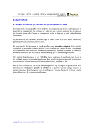 LA RIOJA / JUNIO 04. LOGSE / FÍSICA / VIBRACIONES Y ONDAS /
CUESTIÓN 4
www.profes.net es un servicio gratuito de Ediciones SM
CUESTIONES
4.- Describe brevemente qué entiendes por polarización de una onda.
Las ondas transversales pueden vibrar en todas las direcciones del plano perpendicular a la
dirección de propagación. Sin embargo hay métodos que permiten restringir las direcciones
de vibración a una sola. Cuando se produce este hecho se dice que la onda está polarizada
linealmente.
La presencia de este fenómeno en cierto tipo de ondas (como es el caso de las luminosas)
permite justificar su naturaleza transversal.
La polarización de las ondas se puede producir por absorción selectiva. Este método
consiste en la atenuación de todas las direcciones de vibración excepto de una. Lo producen
de forma natural unos minerales denominados turmalinas, también el hombre ha fabricado
materiales sintéticos que producen el mismo efecto y que se denominan polaroides.
Otro método de polarización es por reflexión. Existe un ángulo de incidencia para el que la
luz reflejada aparece polarizada linealmente. Este ángulo se denomina ángulo de Brewster
y se caracteriza porque la suna de los ángulos incidente y reflejado es 90º.
Para el caso concreto de las ondas electromagnéticas hay dos tipos de polarización más
denominados polarización circular y elíptica en la que los vectores campo eléctrico y
campo magnético describen en un caso circunferencia y en otro elipses. Se obtienen a partir
de combinaciones de polarizaciones lineales.
 