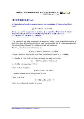 LA RIOJA / JUNIO 04. LOGSE / FÍSICA / VIBRACIONES Y ONDAS /
OPCIÓN PROBLEMAS 1
www.profes.net es un servicio gratuito de Ediciones SM
OPCIÓN PROBLEMAS 1
A) Una onda estacionaria en una cuerda está representada por la siguiente función de
onda:
tπ60cosxπ4sen02,0)t,x(y =
donde x e y están expresados en metros y t en segundos. Determinar el máximo
desplazamiento y la máxima velocidad de un punto de la cuerda situado en
a) x = 1,10 m; b) x = 0,25 m; c) x = 0,50 m.
a) Al tratarse de una onda estacionaria, los puntos del medio vibran perpendicularmente a la
dirección original del desplazamiento de la onda, pero ahora cada uno de ellos con una amplitud
diferente, que viene fijada por la posición de la onda que estudiemos.
Para x = 1,10 m la ecuación se transforma en:
tπ6cos·019,0tπ6cos·π4,4sen·02,0)t(y ==
Como se comprueba al observar la ecuación la amplitud en ese punto es A1 = 0,019 m
La velocidad de vibración la calculamos derivando con respecto al tiempo:
tπ6sen·36,0tπ6sen·π6·019,0)t(v −=−=
La velocidad máxima es vmax = 0,36 m/s
b) Para x = 0,25 m se tiene:
0tπ6cos·πsen·02,0)t(y ==
La posición coincide con un nodo por tanto no vibra
c) Para x = 0,50 m
0tπ6cos·π2sen·02,0)t(y ==
Vuelve a coincidir con la posición de un nodo
 