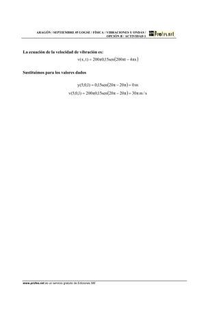 ARAGÓN / SEPTIEMBRE 05 LOGSE / FÍSICA / VIBRACIONES Y ONDAS /
OPCIÓN B / ACTIVIDAD 1
www.profes.net es un servicio gratuito de Ediciones SM
La ecuación de la velocidad de vibración es:
( )xπ4tπ200sen15,0π200)t,x(v −=
Sustituimos para los valores dados
( ) m0π20π20sen15,0)1,0;5(y =−=
( ) s/mπ30π20π20sen15,0π200)1,0;5(v =−=
 