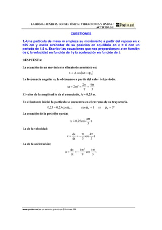 LA RIOJA / JUNIO 05. LOGSE / FÍSICA / VIBRACIONES Y ONDAS /
ACTIVIDAD 1
www.profes.net es un servicio gratuito de Ediciones SM
CUESTIONES
1.-Una partícula de masa m empieza su movimiento a partir del reposo en x
=25 cm y oscila alrededor de su posición en equilibrio en x = 0 con un
período de 1,5 s. Escribir las ecuaciones que nos proporcionan: x en función
de t, la velocidad en función de t y la aceleración en función de t.
RESPUESTA:
La ecuación de un movimiento vibratorio armónico es:
( )0tcosAx φω +=
La frecuencia angular ω, la obtenemos a partir del valor del periodo.
3
4
T
2
f2
ππ
πω ===
El valor de la amplitud lo da el enunciado, A = 0,25 m.
En el instante inicial la partícula se encuentra en el extremo de su trayectoria.
º01cos;·cos25,025,0 000 =⇒== φφφ
La ecuación de la posición queda:
t
3
4
cos25,0x
π
=
La de la velocidad:
t
3
4
sen
3dt
dx
v
ππ
−==
La de la aceleración:
t
3
4
cos
9
4
dt
dv
a
2
ππ
−==
 