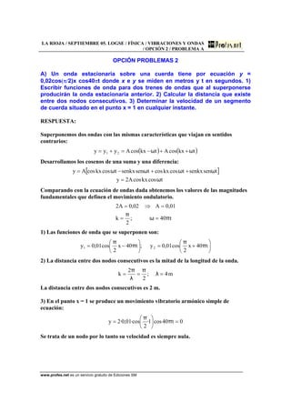 LA RIOJA / SEPTIEMBRE 05. LOGSE / FÍSICA / VIBRACIONES Y ONDAS
/ OPCIÓN 2 / PROBLEMA A
www.profes.net es un servicio gratuito de Ediciones SM
OPCIÓN PROBLEMAS 2
A) Un onda estacionaria sobre una cuerda tiene por ecuación y =
0,02cos(π/2)x cos40πt donde x e y se miden en metros y t en segundos. 1)
Escribir funciones de onda para dos trenes de ondas que al superponerse
producirán la onda estacionaria anterior. 2) Calcular la distancia que existe
entre dos nodos consecutivos. 3) Determinar la velocidad de un segmento
de cuerda situado en el punto x = 1 en cualquier instante.
RESPUESTA:
Superponemos dos ondas con las mismas características que viajan en sentidos
contrarios:
( ) ( )tkxcosAtkxcosAyyy 21 ωω ++−=+=
Desarrollamos los cosenos de una suma y una diferencia:
[ ]
tcoskxcosA2y
tsensenkxtcoskxcostsensenkxtcoskxcosAy
ω
ωωωω
=
++−=
Comparando con la ecuación de ondas dada obtenemos los valores de las magnitudes
fundamentales que definen el movimiento ondulatorio.
t40;
2
k
01,0A02,0A2
πω
π
==
=⇒=
1) Las funciones de onda que se superponen son:
⎟
⎠
⎞
⎜
⎝
⎛
+=⎟
⎠
⎞
⎜
⎝
⎛
−= t40x
2
cos01,0y;t40x
2
cos01,0y 21 π
π
π
π
2) La distancia entre dos nodos consecutivos es la mitad de la longitud de la onda.
m4;
2
2
k === λ
π
λ
π
La distancia entre dos nodos consecutivos es 2 m.
3) En el punto x = 1 se produce un movimiento vibratorio armónico simple de
ecuación:
0t40cos1·
2
·cos01,0·2y =⎟
⎠
⎞
⎜
⎝
⎛
= π
π
Se trata de un nodo por lo tanto su velocidad es siempre nula.
 
