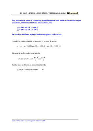 LA RIOJA / JUNIO 01. LOGSE / FÍSICA / VIBRACIONES Y ONDAS
www.profes.net es un servicio gratuito de Ediciones SM
Por una cuerda tensa se transmiten simultáneamente dos ondas transversales cuyas
ecuaciones, utilizando el Sistema Internacional, son:
y1 = 0,04 sen (10 x – 600 t)
y2 = 0,04 sen (10 x + 600 t)
Escribe la ecuación de la perturbación que aparece en la cuerda.
Cuando dos ondas coinciden la onda neta es la suma de ambas:
y = y1 + y2 = 0,04 (sen (10 x – 600 t) + sen (10 x + 600 t))
La suma de las dos ondas sigue la regla:
2
-
cos
2
sen2sensen
βαβα
βα
+
=+
Sustituyendo se obtienen la ecuación de la onda
y = 0,04 · 2 sen 10x cos 600 t m
 