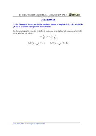 LA RIOJA / JUNIO 03. LOGSE / FÍSICA / VIBRACIONES Y ONDAS
www.profes.net es un servicio gratuito de Ediciones SM
CUESTIONES
2.- La frecuencia de una oscilación armónica simple se duplica de 0,25 Hz a 0,50 Hz
¿Cuál es el cambio en el periodo de oscilación?
La frecuencia es el inverso del periodo, de modo que si se duplica la frecuencia, el periodo
se ve reducido a la mitad.
s2T;
s2
1
Hz50,0s4T;
s4
1
Hz25,0
2
T
1
T
2
υ2;
T
1
υ
====
===
 