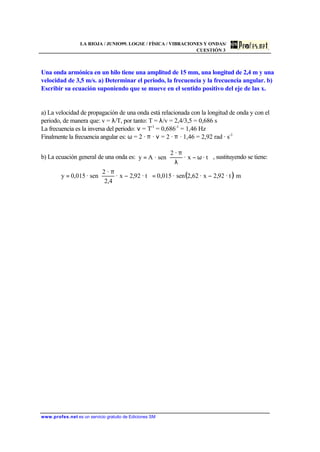 LA RIOJA / JUNIO99. LOGSE / FÍSICA / VIBRACIONES Y ONDAS/
CUESTIÓN 3
www.profes.net es un servicio gratuito de Ediciones SM
Una onda armónica en un hilo tiene una amplitud de 15 mm, una longitud de 2,4 m y una
velocidad de 3,5 m/s. a) Determinar el periodo, la frecuencia y la frecuencia angular. b)
Escribir su ecuación suponiendo que se mueve en el sentido positivo del eje de las x.
a) La velocidad de propagación de una onda está relacionada con la longitud de onda y con el
periodo, de manera que: v = λ/T, por tanto: T = λ/v = 2,4/3,5 = 0,686 s
La frecuencia es la inversa del periodo: ν = T-1
= 0,686-1
= 1,46 Hz
Finalmente la frecuencia angular es: ω = 2 · π · ν = 2 · π · 1,46 = 2,92 rad · s-1
b) La ecuación general de una onda es: 





ω−
λ
π
= · tx·
·2
sen·Ay , sustituyendo se tiene:
( )· t92,2x·2,62sen·015,0· t92,2x·
4,2
·2
sen·015,0y −=





−
π
= m
 