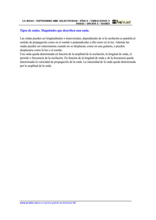 LA RIOJA / SEPTIEMBRE 2000. SELECTIVIDAD / FÍSICA / VIBRACIONES Y
ONDAS / OPCIÓN 2 / TEORÍA
www.profes.net es un servicio gratuito de Ediciones SM
Tipos de ondas. Magnitudes que describen una onda.
Las ondas pueden ser longitudinales o transversales, dependiendo de si la oscilación es paralela al
sentido de propagación como en el sonido o perpendicular a ella como en la luz. Además las
ondas pueden ser estacionarias cuando no se desplazan, como en una guitarra, o pueden
desplazarse como la luz o el sonido.
Una onda queda determinada en función de la amplitud de la oscilación, la longitud de onda, el
periodo o frecuencia de la oscilación. En función de la longitud de onda y de la frecuencia queda
determinada la velocidad de propagación de la onda. La intensidad de la onda queda determinada
por la amplitud de la onda.
 