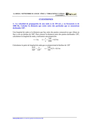 LA RIOJA / SEPTIEMBRE 03. LOGSE / FÍSICA / VIBRACIONES Y ONDAS
CUESTIÓN 1
www.profes.net es un servicio gratuito de Ediciones SM
CUESTIONES
1.- La velocidad de propagación de una onda es de 330 m/s, y su frecuencia es de
1000 Hz. Calcular la distancia que existe entre dos partículas que se encuentran
desfasadas 120°.
Una longitud de onda es la distancia que hay entre dos puntos consecutivos que vibran en
fase o con un desfase de 360º. Para conocer la distancia entre dos puntos desfasados 120º,
calculamos la longitud de onda y realizamos una proporción:
m33,0
1000
330
υ
v
λ;λυv ====
Calculamos la parte de longitud de onda que es proporcional al desfase de 120º
m11,033,0·
360
120
x;
º120
x
º360
33,0
===
 