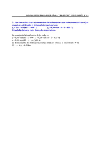 LA RIOJA / SEPTIEMBRE98. LOGSE / FÍSICA / VIBRACIONES Y ONDAS / OPCIÓN A/ Nº 4
2.- Por una cuerda tensa se transmiten simultáneamente dos ondas transversales cuyas
ecuaciones utilizando el Sistema Internacional son:
y1 = 0,04 · sen (10 · x - 600 · t) y2 = 0,04 · sen (10 · x + 600 · t)
Calcula la distancia entre dos nodos consecutivos.
La ecuación de la interferencia de las ondas es:
y = 0,04 · sen (10 · x - 600 · t) + 0,04 · sen (10 · x + 600 · t)
y = 0,08 · sen (10 · x) · cos (600 · t)
La distancia entre dos nodos es la distancia entre dos ceros de la función sen(10 · x).
10 · x = π ; x = 0,314 m
 