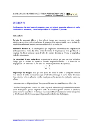 CASTILLA-LEÓN / JUNIO 04. LOGSE / FÍSICA / VIBRACIONES Y ONDAS
/ OPCIÓN A / CUESTIÓN A3
www.profes.net es un servicio gratuito de Ediciones SM
CUESTIÓN A3
Explique con claridad los siguientes conceptos: periodo de una onda, número de onda,
intensidad de una onda y enuncie el principio de Huygens. (2 puntos)
SOLUCIÓN
Periodo de una onda (T) es el intervalo de tiempo que transcurre entre dos estados
idénticos y sucesivos en la perturbación de un punto. Este valor coincide con el periodo del
movimiento vibratorio armónico simple del foco de la perturbación.
El número de onda (K) es una magnitud que surge como resultado de una simplificación
en la ecuación de ondas. Se define como el número de longitudes de onda que hay en la
longitud 2 π . Si dividimos 2 π por el valor del número de onda se obtiene la longitud de
onda del movimiento.
La intensidad de una onda (I) en un punto es la energía que pasa en cada unidad de
tiempo por la unidad de superficie situada perpendicularmente a la dirección de
propagación. LA intensidad es por tanto una potencia por unidad de superficie.
S
P
S·t
E
I ==
El principio de Huygens dice que cada punto del frente de ondas se comporta como un
foco emisor de ondas secundarias cuya envolvente constituye el nuevo frente de ondas.
Este principio solo es aplicable a ondas mecánicas en las que existen partículas reales que
vibran.
Una consecuencia del principio de Huygens es el fenómeno conocido como difracción.
La difracción se produce cuando una onda llega a un obstáculo cuyo tamaño es del mismo
orden de magnitud que su longitud de onda. Al actuar los puntos cercanos al obstáculo
como emisores secundarios el frente de ondas se modifica tomando una forma semejante a
la del obstáculo. El efecto que se percibe es que la onda bordea el obstáculo.
 