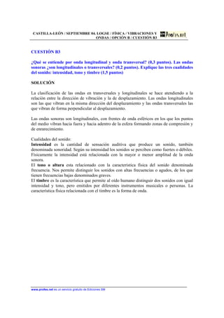 CASTILLA-LEÓN / SEPTIEMBRE 04. LOGSE / FÍSICA / VIBRACIONES Y
ONDAS / OPCIÓN B / CUESTIÓN B3
www.profes.net es un servicio gratuito de Ediciones SM
CUESTIÓN B3
¿Qué se entiende por onda longitudinal y onda transversal? (0,3 puntos). Las ondas
sonoras ¿son longitudinales o transversales? (0,2 puntos). Explique las tres cualidades
del sonido: intensidad, tono y timbre (1,5 puntos)
SOLUCIÓN
La clasificación de las ondas en transversales y longitudinales se hace atendiendo a la
relación entre la dirección de vibración y la de desplazamiento. Las ondas longitudinales
son las que vibran en la misma dirección del desplazamiento y las ondas transversales las
que vibran de forma perpendicular al desplazamiento.
Las ondas sonoras son longitudinales, con frentes de onda esféricos en los que los puntos
del medio vibran hacia fuera y hacia adentro de la esfera formando zonas de compresión y
de enrarecimiento.
Cualidades del sonido:
Intensidad es la cantidad de sensación auditiva que produce un sonido, también
denominada sonoridad. Según su intensidad los sonidos se perciben como fuertes o débiles.
Físicamente la intensidad está relacionada con la mayor o menor amplitud de la onda
sonora.
El tono o altura esta relacionado con la característica física del sonido denominada
frecuencia. Nos permite distinguir los sonidos con altas frecuencias o agudos, de los que
tienen frecuencias bajas denominados graves.
El timbre es la característica que permite al oído humano distinguir dos sonidos con igual
intensidad y tono, pero emitidos por diferentes instrumentos musicales o personas. La
característica física relacionada con el timbre es la forma de onda.
 