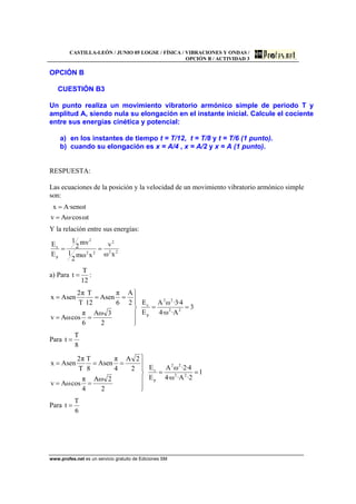 CASTILLA-LEÓN / JUNIO 05 LOGSE / FÍSICA / VIBRACIONES Y ONDAS /
OPCIÓN B / ACTIVIDAD 3
www.profes.net es un servicio gratuito de Ediciones SM
OPCIÓN B
CUESTIÓN B3
Un punto realiza un movimiento vibratorio armónico simple de periodo T y
amplitud A, siendo nula su elongación en el instante inicial. Calcule el cociente
entre sus energías cinética y potencial:
a) en los instantes de tiempo t = T/12, t = T/8 y t = T/6 (1 punto).
b) cuando su elongación es x = A/4 , x = A/2 y x = A (1 punto).
RESPUESTA:
Las ecuaciones de la posición y la velocidad de un movimiento vibratorio armónico simple
son:
tω·cosωAv
tωsen·Ax
=
=
Y la relación entre sus energías:
22
2
22
2
p
c
xω
v
xωm
2
1
mv
2
1
E
E
==
a) Para
12
T
t = :
3
A·ω·4
4·3·ωA
E
E
2
3ωA
6
π
cosωAv
2
A
6
π
Asen
12
T
T
π2
Asenx
22
22
p
c
==
⎪
⎪
⎭
⎪⎪
⎬
⎫
==
===
Para
8
T
t =
1
2·A·ω·4
4·2·ωA
E
E
2
2ωA
4
π
cosωAv
2
2A
4
π
Asen
8
T
T
π2
Asenx
22
22
p
c
==
⎪
⎪
⎭
⎪
⎪
⎬
⎫
==
===
Para
6
T
t =
 