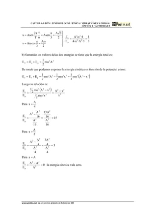 CASTILLA-LEÓN / JUNIO 05 LOGSE / FÍSICA / VIBRACIONES Y ONDAS /
OPCIÓN B / ACTIVIDAD 3
www.profes.net es un servicio gratuito de Ediciones SM
3
1
3·A·ω·4
4·ωA
E
E
2
ωA
3
π
cosωAv
2
3A
3
π
Asen
6
T
T
π2
Asenx
22
22
p
c
==
⎪
⎪
⎭
⎪⎪
⎬
⎫
==
===
b) Sumando los valores delas dos energías se tiene que la energía total es:
22
pcT Aωm
2
1
EEE =+=
De modo que podemos expresar la energía cinética en función de la potencial como:
( )2222222
pTc xAωm
2
1
xωm
2
1
Aωm
2
1
EEE −=−=+=
Luego su relación es:
( )
2
22
22
222
p
c
x
xA
xωm
2
1
xAωm
2
1
E
E −
=
−
=
Para
4
A
x =
15
16
A
16
A15
16
A
16
A
A
E
E
2
2
2
2
2
p
c
==
−
=
Para
2
A
x =
3
4
A
4
A3
4
A
4
A
A
E
E
2
2
2
2
2
p
c
==
−
=
Para Ax =
0
A
AA
E
E
2
22
p
c
=
−
= la energía cinética vale cero.
 