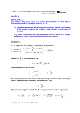 CASTILLA-LEON / SEPTIEMBRE 05 LOGSE / FÍSICA / VIBRACIONES Y ONDAS /
OPCIÓN A / ACTIVIDAD 1
www.profes.net es un servicio gratuito de Ediciones SM
OPCIÓN A
PROBLEMA A1.
Una masa de 1 kg oscila unida a un resorte de constante k = 5 N/m, con un
movimiento armónico simple de amplitud 10-2
m.
a) Cuando la elongación es la mitad de la amplitud, calcule qué fracción
de la energía mecánica es cinética y qué fracción es potencial.(1,5
puntos).
b) ¿Cuánto vale la elongación en el punto en el cual la mitad de la energía
mecánica es cinética y la otra mitad potencial? (1,5 puntos).
RESPUESTA:
a) Las expresiones de la energía en función de la elongación son:
22
T
222
p
2222
c
Aωm
2
1
E
tωcoskA
2
1
kx
2
1
E
tωsenωmA
2
1
mv
2
1
E
tω·cosωAv
tωsen·Ax
=
⎪
⎭
⎪
⎬
⎫
==
==
⎭
⎬
⎫
=
=
Cuando
2
A
x = , la energía potencial vale:
22
2
2
p Aωm
8
1
4
A
ωm
2
1
E ==
comparándola con la energía total:
Tp
22
22
T
p
E
4
1
E;
4
1
Aωm
2
1
Aωm
8
1
E
E
===
La energía potencial es una cuarta parte de la energía mecánica total y la energía
cinética será tres cuartas partes de la energía mecánica total.
Tc E
4
3
E =
b) Lo calculamos a partir de la relación de la energía mecánica total con la potencial.
2
A
x
ωm
Aωm
2
1
x;Aωm
2
1
·
2
1
kx
2
1
;E
2
1
E 2
22
2222
Tp =⇒===
 