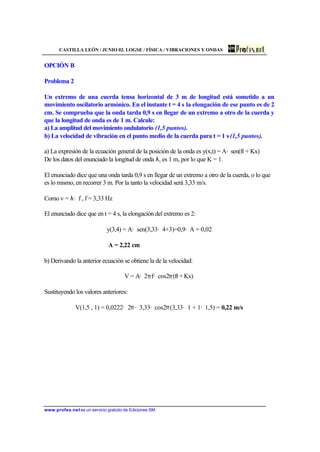 CASTILLA LEÓN / JUNIO 02. LOGSE / FÍSICA / VIBRACIONES Y ONDAS
www.profes.net es un servicio gratuito de Ediciones SM
OPCIÓN B
Problema 2
Un extremo de una cuerda tensa horizontal de 3 m de longitud está sometido a un
movimiento oscilatorio armónico. En el instante t = 4 s la elongación de ese punto es de 2
cm. Se comprueba que la onda tarda 0,9 s en llegar de un extremo a otro de la cuerda y
que la longitud de onda es de 1 m. Calcule:
a) La amplitud del movimiento ondulatorio (1,5 puntos).
b) La velocidad de vibración en el punto medio de la cuerda para t = 1 s(1,5 puntos).
a) La expresión de la ecuación general de la posición de la onda es y(x,t) = A· sen(ft + Kx)
De los datos del enunciado la longitud de onda λ, es 1 m, por lo que K = 1.
El enunciado dice que una onda tarda 0,9 s en llegar de un extremo a otro de la cuerda, o lo que
es lo mismo, en recorrer 3 m. Por la tanto la velocidad será 3,33 m/s.
Como v = λ· f , f = 3,33 Hz
El enunciado dice que en t = 4 s, la elongación del extremo es 2:
y(3,4) = A· sen(3,33· 4+3)=0,9· A = 0,02
A = 2,22 cm
b) Derivando la anterior ecuación se obtiene la de la velocidad:
V = A· 2πf· cos2π(ft + Kx)
Sustituyendo los valores anteriores:
V(1,5 , 1) = 0,0222· 2π· 3,33· cos2π(3,33· 1 + 1· 1,5) = 0,22 m/s
 