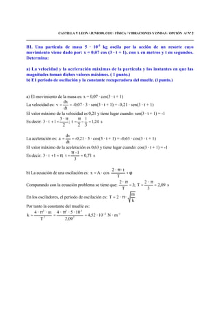 CASTILLA Y LEON / JUNIO98. COU / FÍSICA / VIBRACIONES Y ONDAS / OPCIÓN A/ Nº 2
B1. Una partícula de masa 5 · 10-3
kg oscila por la acción de un resorte cuyo
movimiento viene dado por: x = 0,07 cos (3 · t + 1), con x en metros y t en segundos.
Determina:
a) La velocidad y la aceleración máximas de la partícula y los instantes en que las
magnitudes toman dichos valores máximos. ( 1 punto.)
b) E1 periodo de oscilación y la constante recuperadora del muelle. (l punto.)
a) El movimiento de la masa es: x = 0,07 · cos(3 · t + 1)
La velocidad es: ==
dt
dx
v -0,07 · 3 · sen(3 · t + 1) = -0,21 · sen(3 · t + 1)
El valor máximo de la velocidad es 0,21 y tiene lugar cuando: sen(3 · t + 1) = -1
Es decir: s24,1
3
1
2
t;
2
·3
1· t3 =−
π
=
π
=+
La aceleración es: ==
dt
dv
a -0,21 · 3 · cos(3 · t + 1) = -0,63 · cos(3 · t + 1)
El valor máximo de la aceleración es 0,63 y tiene lugar cuando: cos(3 · t + 1) = -1
Es decir: s71,0
3
1
t;1· t3 =
−π
=π=+
b) La ecuación de una oscilación es: 





φ+
π
=
T
· t·2
cos·Ax
Comparando con la ecuación problema se tiene que: s09,2
3
·2
T;3
T
·2
=
π
==
π
En los osciladores, el periodo de oscilación es:
k
m
··2T π=
Por tanto la constante del muelle es:
1-2
2
-32
2
2
m·N10·4,52
09,2
10·5··4
T
m··4
k −
=
π
=
π
=
 