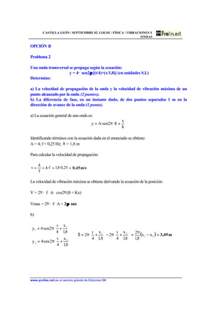 CASTILLA LEÓN / SEPTIEMBRE 02. LOGSE / FÍSICA / VIBRACIONES Y
ONDAS
www.profes.net es un servicio gratuito de Ediciones SM
OPCIÓN B
Problema 2
Una onda transversal se propaga según la ecuación:
y = 4· sen2ππ [(t/4)+(x/1,8)] (en unidades S.I.)
Determine:
a) La velocidad de propagación de la onda y la velocidad de vibración máxima de un
punto alcanzado por la onda (2 puntos).
b) La diferencia de fase, en un instante dado, de dos puntos separados 1 m en la
dirección de avance de la onda (1 punto).
a) La ecuación general de una onda es:






λ
+π=
x
ft2sen·Ay
Identificando términos con la ecuación dada en el enunciado se obtiene:
A = 4; f = 0,25 Hz; λ = 1,8 m
Para calcular la velocidad de propagación:
m/s0,45==λ=
λ
= 25,0·8,1f·
T
v
La velocidad de vibración máxima se obtiene derivando la ecuación de la posición:
V = 2π· f· A· cos2π(ft + Kx)
Vmax = 2π· f· A = 2ππ m/s
b)






+π=






+π=
8,1
x
4
t
2sen·4y
8,1
x
4
t
2sen·4y
2
2
1
1
( ) m3,49=−
π
=





+π−





+π=δ⇒ 21
21
xx
8,1
2
8,1
x
4
t
2
8,1
x
4
t
2
 