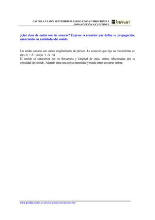 CASTILLA Y LEÓN/ SEPTIEMBRE99. LOGSE /FÍSICA/ VIBRACIONES Y
ONDAS/OPCIÓN A/CUESTIÓN 3
www.profes.net es un servicio gratuito de Ediciones SM
¿Qué clase de ondas son las sonoras? Exprese la ecuación que define su propagación,
enunciando las cualidades del sonido.
Las ondas sonoras son ondas longitudinales de presión. La ecuación que rige su movimiento es:
ψ(x, t) = A · cos(ω · t - k · x)
El sonido se caracteriza por su frecuencia y longitud de onda, ambas relacionadas por la
velocidad del sonido. Además tiene una cierta intensidad y puede tener un cierto timbre.
 