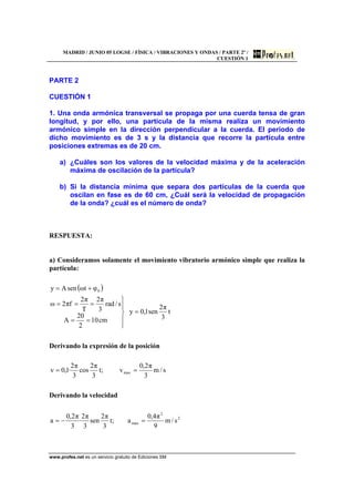 MADRID / JUNIO 05 LOGSE / FÍSICA / VIBRACIONES Y ONDAS / PARTE 2º /
CUESTIÓN 1
www.profes.net es un servicio gratuito de Ediciones SM
PARTE 2
CUESTIÓN 1
1. Una onda armónica transversal se propaga por una cuerda tensa de gran
longitud, y por ello, una partícula de la misma realiza un movimiento
armónico simple en la dirección perpendicular a la cuerda. El periodo de
dicho movimiento es de 3 s y la distancia que recorre la partícula entre
posiciones extremas es de 20 cm.
a) ¿Cuáles son los valores de la velocidad máxima y de la aceleración
máxima de oscilación de la partícula?
b) Si la distancia mínima que separa dos partículas de la cuerda que
oscilan en fase es de 60 cm, ¿Cuál será la velocidad de propagación
de la onda? ¿cuál es el número de onda?
RESPUESTA:
a) Consideramos solamente el movimiento vibratorio armónico simple que realiza la
partícula:
( )
t
3
π2
sen1,0y
cm10
2
20
A
s/rad
3
π2
T
π2
fπ2ω
φtωsenAy 0
=
⎪
⎭
⎪
⎬
⎫
==
===
+=
Derivando la expresión de la posición
s/m
3
π2,0
v;t
3
π2
cos
3
π2
·1,0v max ==
Derivando la velocidad
2
2
max s/m
9
π4,0
a;t
3
π2
sen
3
π2
·
3
π2,0
a =−=
 