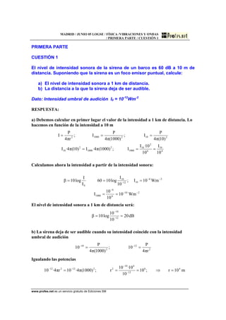 MADRID / JUNIO 05 LOGSE / FÍSICA /VIBRACIONES Y ONDAS
/ PRIMERA PARTE / CUESTIÓN 1
www.profes.net es un servicio gratuito de Ediciones SM
PRIMERA PARTE
CUESTIÓN 1
El nivel de intensidad sonora de la sirena de un barco es 60 dB a 10 m de
distancia. Suponiendo que la sirena es un foco emisor puntual, calcule:
a) El nivel de intensidad sonora a 1 km de distancia.
b) La distancia a la que la sirena deja de ser audible.
Dato: Intensidad umbral de audición I0 = 10-12
Wm-2
RESPUESTA:
a) Debemos calcular en primer lugar el valor de la intensidad a 1 km de distancia. Lo
hacemos en función de la intensidad a 10 m
4
10
6
2
10
1000
2
1000
2
10
210210002
10
I
10
10·I
I;)1000(π4·I)10(π4·I
)10(π4
P
I;
)1000(π4
P
I;
rπ4
P
I
===
===
Calculamos ahora la intensidad a partir de la intensidad sonora:
210
4
6
1000
26
1012
10
0
Wm10
10
10
I
Wm10I;
10
I
log1060
I
I
log10β
−−
−
−−
−
==
===
El nivel de intensidad sonora a 1 km de distancia será:
dB20
10
10
log10β 12
10
== −
−
b) La sirena deja de ser audible cuando su intensidad coincide con la intensidad
umbral de audición
2
12
2
10
rπ4
P
10;
)1000(π4
P
10 == −−
Igualando las potencias
m10r;10
10
10·10
r;)1000(π4·10rπ4·10 48
12
610
2212212
=⇒=== −
−
−−
 