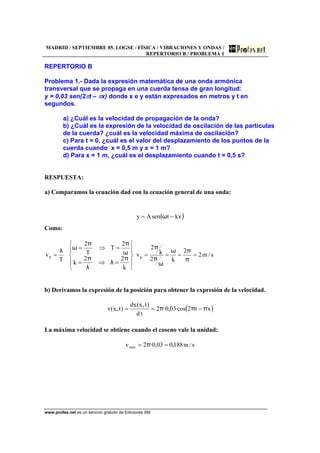 MADRID / SEPTIEMBRE 05. LOGSE / FÍSICA / VIBRACIONES Y ONDAS /
REPERTORIO B / PROBLEMA 1
www.profes.net es un servicio gratuito de Ediciones SM
REPERTORIO B
Problema 1.- Dada la expresión matemática de una onda armónica
transversal que se propaga en una cuerda tensa de gran longitud:
y = 0,03 sen(2πt – πx) donde x e y están expresados en metros y t en
segundos.
a) ¿Cuál es la velocidad de propagación de la onda?
b) ¿Cuál es la expresión de la velocidad de oscilación de las partículas
de la cuerda? ¿cuál es la velocidad máxima de oscilación?
c) Para t = 0, ¿cuál es el valor del desplazamiento de los puntos de la
cuerda cuando x = 0,5 m y x = 1 m?
d) Para x = 1 m, ¿cuál es el desplazamiento cuando t = 0,5 s?
RESPUESTA:
a) Comparamos la ecuación dad con la ecuación general de una onda:
( )kxtsenAy −= ω
Como:
s/m2
2
k2
k
2
v
k
22
k
2
T
T
2
T
v pp ====
⎪
⎭
⎪
⎬
⎫
⎪
⎩
⎪
⎨
⎧
=⇒=
=⇒=
=
π
πω
ω
π
π
π
λ
λ
π
ω
ππ
ωλ
b) Derivamos la expresión de la posición para obtener la expresión de la velocidad.
( )xt2·cos03,0·2
td
)t,x(dx
)t,x(v πππ −==
La máxima velocidad se obtiene cuando el coseno vale la unidad:
s/m188,003,0·2vmax == π
 