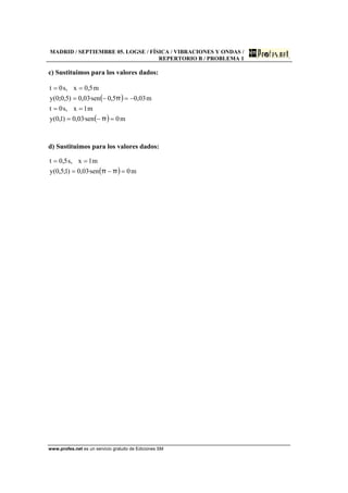 MADRID / SEPTIEMBRE 05. LOGSE / FÍSICA / VIBRACIONES Y ONDAS /
REPERTORIO B / PROBLEMA 1
www.profes.net es un servicio gratuito de Ediciones SM
c) Sustituimos para los valores dados:
( )
( ) m0sen·03,0)1,0(y
m1x,s0t
m03,05,0sen·03,0)5,0;0(y
m5,0x,s0t
=−=
==
−=−=
==
π
π
d) Sustituimos para los valores dados:
( ) m0sen·03,0)1;5,0(y
m1x,s5,0t
=−=
==
ππ
 