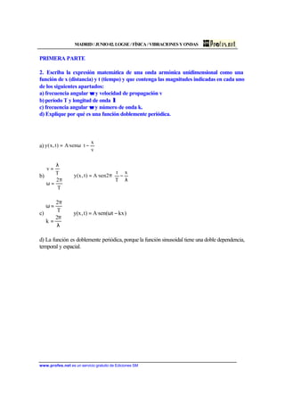 MADRID/JUNIO02.LOGSE/FÍSICA/VIBRACIONESYONDAS
www.profes.net es un servicio gratuito de Ediciones SM
PRIMERA PARTE
2. Escriba la expresión matemática de una onda armónica unidimensional como una
función de x (distancia) y t (tiempo) y que contenga las magnitudes indicadas en cada uno
de los siguientes apartados:
a) frecuencia angular ωω y velocidad de propagación v
b)período T y longitud de onda λλ
c) frecuencia angular ωω y número de onda k.
d) Explique por qué es una función doblemente periódica.
a) 





−ω=
v
x
tsen·A)t,x(y
b) 





λ
−π=⇒






π
=ω
λ
=
x
T
t
2sen·A)t,x(y
T
2
T
v
c) )kxt(sen·A)t,x(y
2
k
T
2
−ω=⇒






λ
π
=
π
=ω
d) La función es doblemente periódica, porque la función sinusoidal tiene una doble dependencia,
temporal y espacial.
 