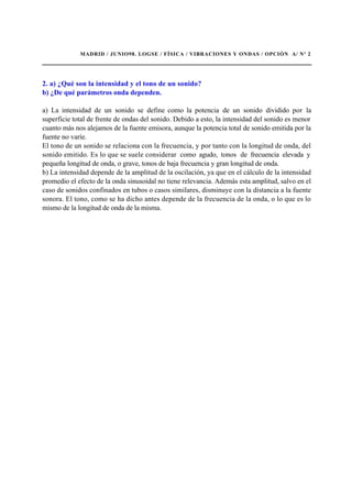 MADRID / JUNIO98. LOGSE / FÍSICA / VIBRACIONES Y ONDAS / OPCIÓN A/ Nº 2
2. a) ¿Qué son la intensidad y el tono de un sonido?
b) ¿De qué parámetros onda dependen.
a) La intensidad de un sonido se define como la potencia de un sonido dividido por la
superficie total de frente de ondas del sonido. Debido a esto, la intensidad del sonido es menor
cuanto más nos alejamos de la fuente emisora, aunque la potencia total de sonido emitida por la
fuente no varíe.
El tono de un sonido se relaciona con la frecuencia, y por tanto con la longitud de onda, del
sonido emitido. Es lo que se suele considerar como agudo, tonos de frecuencia elevada y
pequeña longitud de onda, o grave, tonos de baja frecuencia y gran longitud de onda.
b) La intensidad depende de la amplitud de la oscilación, ya que en el cálculo de la intensidad
promedio el efecto de la onda sinusoidal no tiene relevancia. Además esta amplitud, salvo en el
caso de sonidos confinados en tubos o casos similares, disminuye con la distancia a la fuente
sonora. El tono, como se ha dicho antes depende de la frecuencia de la onda, o lo que es lo
mismo de la longitud de onda de la misma.
 