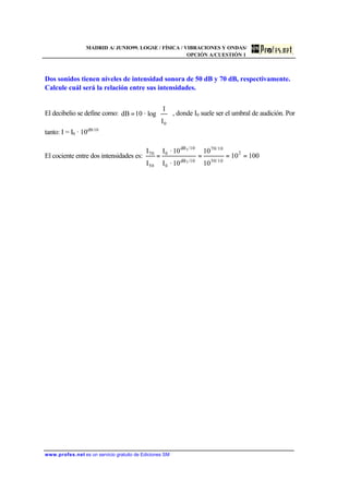 MADRID A/ JUNIO99. LOGSE / FÍSICA / VIBRACIONES Y ONDAS/
OPCIÓN A/CUESTIÓN 1
www.profes.net es un servicio gratuito de Ediciones SM
Dos sonidos tienen niveles de intensidad sonora de 50 dB y 70 dB, respectivamente.
Calcule cuál será la relación entre sus intensidades.
El decibelio se define como:








=
0I
I
log·10dB , donde I0 suele ser el umbral de audición. Por
tanto: I = I0 · 10dB/10
El cociente entre dos intensidades es: 10010
10
10
10·I
10·I
I
I 2
10/50
10/70
/10dB
0
/10dB
0
50
70
1
1
====
 