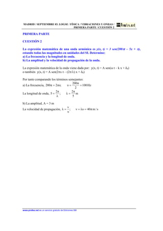 MADRID / SEPTIEMBRE 03. LOGSE / FÍSICA / VIBRACIONES Y ONDAS /
PRIMERA PARTE / CUESTIÓN 2
www.profes.net es un servicio gratuito de Ediciones SM
PRIMERA PARTE
CUESTIÓN 2
La expresión matemática de una onda armónica es y(x, t) = 3 sen(200πt – 5x + π),
estando todas las magnitudes en unidades del SI. Determine:
a) La frecuencia y la longitud de onda.
b) La amplitud y la velocidad de propagación de la onda.
La expresión matemática de la onda viene dada por: y(x, t) = A sen(ω t – k x + δ0)
o también y(x, t) = A sen(2πυ t – (2π/λ) x + δ0)
Por tanto comparando los términos semejantes:
a) La frecuencia, Hz100
2
π200
υ;πυ2π200 ===
La longitud de onda, m
5
π2
λ;
λ
π2
5 ==
b) La amplitud, A = 3 m
La velocidad de propagación, s/mπ40λυv;
υ
v
λ ===
 