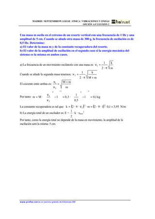 MADRID / SEPTIEMBRE99. LOGSE / FÍSICA / VIBRACIONES Y ONDAS/
OPCIÓN A/CUESTIÓN 2
www.profes.net es un servicio gratuito de Ediciones SM
Una masa m oscila en el extremo de un resorte vertical con una frecuencia de 1 Hz y una
amplitud de 5 cm. Cuando se añade otra masa de 300 g, la frecuencia de oscilación es de
0,5 Hz. Determine:
a) El valor de la masa m y de la constante recuperadora del resorte.
b) El valor de la amplitud de oscilación en el segundo caso si la energía mecánica del
sistema es la misma en ambos casos.
a) La frecuencia de un movimiento oscilatorio con una masa es:
m
k
·2
1
1
π
=ν
Cuando se añade la segunda masa tenemos:
mM
k
·2
1
2
+π
=ν
El cociente entre ambas es:
m
mM
2
1 +
=
ν
ν
Por tanto: kg1,01
5,0
1
·3,01·Mm
12
12
2
1
=








−








=










−








ν
ν
=
−−
La constante recuperadora es tal que: ( ) ( ) N/m95,31,0·1··2m···2k 22
1 =π=νπ=
b) La energía total de un oscilador es: E =
2
1
· k · xmax
2
Por tanto, como la energía total no depende de la masa en movimiento, la amplitud de la
oscilación será la misma: 5 cm.
 