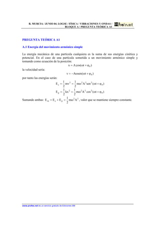 R. MURCIA / JUNIO 04. LOGSE / FÍSICA / VIBRACIONES Y ONDAS /
BLOQUE A / PREGUNTA TEÓRICA A1
www.profes.net es un servicio gratuito de Ediciones SM
PREGUNTA TEÓRICA A1
A.1 Energía del movimiento armónico simple
La energía mecánica de una partícula cualquiera es la suma de sus energías cinética y
potencial. En el caso de una partícula sometida a un movimiento armónico simple y
tomando como ecuación de la posición:
)φtωcos(Ax 0+=
la velocidad sería:
)φtω(senωAv 0+−=
por tanto las energías serán:
)φtω(senAωm
2
1
mv
2
1
E 0
2222
c +==
)φtω(cosAωm
2
1
kx
2
1
E 0
2222
p +==
Sumando ambas: 22
pcm Aωm
2
1
EEE =+= , valor que se mantiene siempre constante.
 
