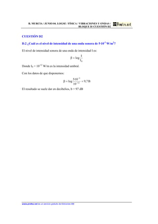 R. MURCIA / JUNIO 04. LOGSE / FÍSICA / VIBRACIONES Y ONDAS /
BLOQUE D/ CUESTIÓN D2
www.profes.net es un servicio gratuito de Ediciones SM
CUESTIÓN D2
D.2 ¿Cuál es el nivel de intensidad de una onda sonora de 5·10-3
W/m2
?
El nivel de intensidad sonora de una onda de intensidad I es:
0I
I
logβ =
Donde I0 = 10-12
W/m es la intensidad umbral.
Con los datos de que disponemos:
B7,9
10
10·5
logβ 12
3
== −
−
El resultado se suele dar en decibelios, b = 97 dB
 