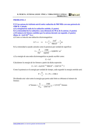R. MURCIA / JUNIO 04. LOGSE / FÍSICA / VIBRACIONES Y ONDAS /
PROBLEMA 2
www.profes.net es un servicio gratuito de Ediciones SM
PROBLEMA 2
P.2 Una antena de telefonía móvil emite radiación de 900 MHz con una potencia de
1500 W. Calcule:
a) La longitud de onda de la radiación emitida. (1 punto)
b) La intensidad de la radiación a una distancia de 50 m de la antena. (1 punto)
c) El número de fotones emitidos por la antena durante un segundo. (1 punto)
(Dato: h = 6.63·10-34
J·s.)
a) Como se trata de una radiación electromagnética:
m
3
1
10·900
10·3
f
c
λcf·λ 6
8
===⇒=
b) La intensidad se puede calcular como la potencia por unidad de superficie:
( )
2
22
m/W048,0
50π4
1500
rπ4
P
I ===
c) La energía de una onda electromagnética se puede escribir como:
E = h·f
Calculamos la energía de los fotones a partir de dicha expresión
J10·967,510·900·10·63,6f·hE 25634 −−
===
Como la potencia es la energía por unidad de tiempo, cada segundo la energía emitida será:
J1500t·PE;
t
E
P ===
Dividiendo este valor entre la energía que porta cada fotón se obtienen el número de
fotones:
fotones10·51,2
10·967,5
1500
E
E
fotonesºn 27
25
fot
=== −
 