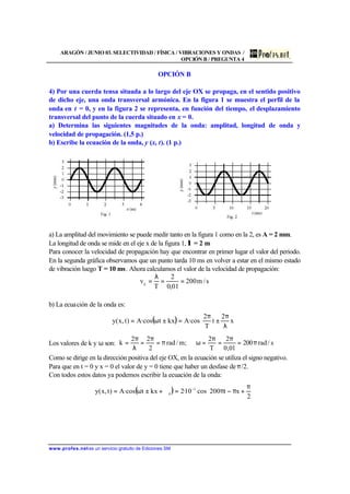 ARAGÓN / JUNIO 03. SELECTIVIDAD / FÍSICA / VIBRACIONES Y ONDAS /
OPCIÓN B / PREGUNTA 4
www.profes.net es un servicio gratuito de Ediciones SM
OPCIÓN B
4) Por una cuerda tensa situada a lo largo del eje OX se propaga, en el sentido positivo
de dicho eje, una onda transversal armónica. En la figura 1 se muestra el perfil de la
onda en t = 0, y en la figura 2 se representa, en función del tiempo, el desplazamiento
transversal del punto de la cuerda situado en x = 0.
a) Determina las siguientes magnitudes de la onda: amplitud, longitud de onda y
velocidad de propagación. (1,5 p.)
b) Escribe la ecuación de la onda, y (x, t). (1 p.)
a) La amplitud del movimiento se puede medir tanto en la figura 1 como en la 2, es A = 2 mm.
La longitud de onda se mide en el eje x de la figura 1, λ = 2 m
Para conocer la velocidad de propagación hay que encontrar en primer lugar el valor del periodo.
En la segunda gráfica observamos que un punto tarda 10 ms en volver a estar en el mismo estado
de vibración luego T = 10 ms. Ahora calculamos el valor de la velocidad de propagación:
s/m200
01,0
2
T
vp
==
λ
=
b) La ecuación de la onda es:
( ) 





λ
π
±
π
=±ω= x
2
t
T
2
·cosAkxt·cosA)t,x(y
Los valores de k y ω son: s/rad200
01,0
2
T
2
;m/rad
2
22
k π=
π
=
π
=ωπ=
π
=
λ
π
=
Como se dirige en la dirección positiva del eje OX, en la ecuación se utiliza el signo negativo.
Para que en t = 0 y x = 0 el valor de y = 0 tiene que haber un desfase de π/2.
Con todos estos datos ya podemos escribir la ecuación de la onda:
( ) 




 π
+π−π=ϕ+±ω= −
2
xt200cos10·2kxt·cosA)t,x(y 3
0
 