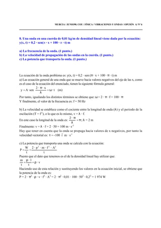 MURCIA / JUNIO98. COU / FÍSICA / VIBRACIONES Y ONDAS / OPCIÓN A/ Nº 6
8. Una onda en una cuerda de 0,01 kg/m de densidad lineal viene dada por la ecuación:
y(x, t) = 0,2 · sen( · x + 100 · · t) m
a) La frecuencia de la onda. (1 punto.)
b) La velocidad de propagación de las ondas en la cuerda. (1 punto.)
c) La potencia que transporta la onda. (1 punto.)
La ecuación de la onda problema es: y(x, t) = 0,2 · sen (π · x + 100 · π · t) m
a) Las ecuación general de una onda que se mueve hacia valores negativos del eje de las x, como
es el caso de la ecuación del enunciado, tienen la siguiente fórmula general:






ω+
λ
π
= · t
x··2
sen·Ay (m)
Por tanto, igualando los distintos términos se obtiene que: ω = 2 · π · f = 100 · π
Y finalmente, el valor de la frecuencia es: f = 50 Hz
b) La velocidad se establece como el cociente entre la longitud de onda (λ) y el periodo de la
oscilación (T = f-1
), o lo que es lo mismo, v = λ · f.
En este caso la longitud de la onda es: π=
λ
π·2
; λ = 2 m
Finalmente: v = λ · f = 2 · 50 = 100 m · s-1
Hay que tener en cuenta que la onda se propaga hacia valores de x negativos, por tanto la
velocidad vectorial es: -1
s·mi100-v
rr
=
c) La potencia que transporta una onda se calcula con la ecuación:
t
A·f·m·p·2
t
W
P
222
==
Puesto que el dato que tenemos es el de la densidad lineal hay utilizar que:
· v
t
l·
t
m
ρ=
ρ
=
Haciendo uso de esta relación y sustituyendo los valores en la ecuación inicial, se obtiene que
la potencia de la onda es:
P = 2 · π2
· ρ · v · f2
· A2
= 2 · π2
· 0,01 · 100 · 502
· 0,22
= 1 974 W
 