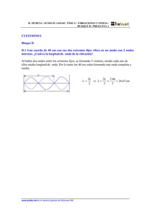 R. MURCIA / JUNIO 03. LOGSE / FÍSICA / VIBRACIONES Y ONDAS /
BLOQUE D / PREGUNTA 1
www.profes.net es un servicio gratuito de Ediciones SM
CUESTIONES
Bloque D
D.1 Una cuerda de 40 cm con sus dos extremos fijos vibra en un modo con 2 nodos
internos. ¿Cuál es la longitud de onda de la vibración?
Al haber dos nodos entre los extremos fijos, se formarán 3 vientres, siendo cada uno de
ellos media longitud de onda. Por lo tanto los 40 cm están formando una onda completa y
media.
λ
L
cm67,26
3
40·2
3
L2
λ
2
λ3
L ===⇒=
 