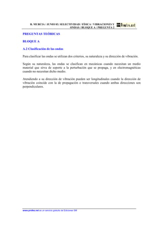 R. MURCIA / JUNIO 03. SELECTIVIDAD / FÍSICA / VIBRACIONES Y
ONDAS / BLOQUE A / PREGUNTA 2
www.profes.net es un servicio gratuito de Ediciones SM
PREGUNTAS TEÓRICAS
BLOQUE A
A.2 Clasificación de las ondas
Para clasificar las ondas se utilizan dos criterios, su naturaleza y su dirección de vibración.
Según su naturaleza, las ondas se clasifican en mecánicas cuando necesitan un medio
material que sirva de soporte a la perturbación que se propaga, y en electromagnéticas
cuando no necesitan dicho medio.
Atendiendo a su dirección de vibración pueden ser longitudinales cuando la dirección de
vibración coincide con la de propagación o transversales cuando ambas direcciones son
perpendiculares.
 