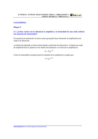R. MURCIA / JUNIO 03. SELECTIVIDAD / FÍSICA / VIBRACIONES Y
ONDAS / BLOQUE C / PREGUNTA 1
www.profes.net es un servicio gratuito de Ediciones SM
CUESTIÓNES
Bloque C
C.1 ¿Cómo varían con la distancia la amplitud y la intensidad de una onda esférica
(en ausencia de atenuación)?
En ausencia de atenuación, la única causa que puede hacer disminuir la amplitud de una
onda es la absorción.
La absorción depende un factor denominado coeficiente de absorción a. Cuando una onda
de amplitud inicia A penetra en un medio una distancia x el valor de su amplitud es:
x
0eAA α−
=
Como la intensidad es proporcional al cuadrado de la amplitud se cumple que:
x2
0eII α−
=
 