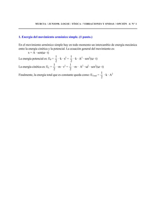 MURCIA / JUNIO98. LOGSE / FÍSICA / VIBRACIONES Y ONDAS / OPCIÓN A/ Nº 1
1. Energía del movimiento armónico simple. (1 punto.)
En el movimiento armónico simple hay en todo momento un intercambio de energía mecánica
entre la energía cinética y la potencial. La ecuación general del movimiento es:
x = A · sen(ω · t)
La energía potencial es: EP =
2
1
· k · x2
=
2
1
· k · A2
· sen2
(ω · t)
La energía cinética es: EC =
2
1
· m · v2
=
2
1
· m · A2
· ω2
· sen2
(ω · t)
Finalmente, la energía total que es constante queda como: ETotal =
2
1
· k · A2
 
