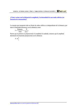 MURCIA / JUNIO99. LOGSE / FÍSICA / VIBRACIONES Y ONDAS/CUESTIÓN 3
www.profes.net es un servicio gratuito de Ediciones SM
¿Cómo varían con la distancia la amplitud y la intensidad de una onda esférica (en
ausencia de atenuación)?
La energía que transporta todo un frente de ondas esférico es independiente de la distancia, por
tanto la intensidad disminuye con la distancia como:
2
r4
P
Area
Potencia
I
π
==
Puesto que la potencia es proporcional a la amplitud al cuadrado, tenemos que la amplitud
disminuirá inversamente proporcional con la distancia:
r
1
A α
 