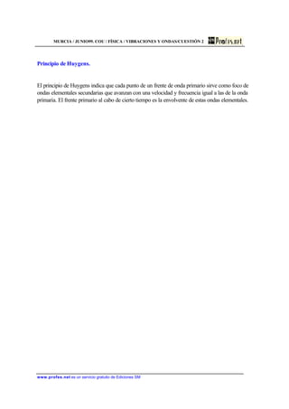 MURCIA / JUNIO99. COU / FÍSICA / VIBRACIONES Y ONDAS/CUESTIÓN 2
www.profes.net es un servicio gratuito de Ediciones SM
Principio de Huygens.
El principio de Huygens indica que cada punto de un frente de onda primario sirve como foco de
ondas elementales secundarias que avanzan con una velocidad y frecuencia igual a las de la onda
primaria. El frente primario al cabo de cierto tiempo es la envolvente de estas ondas elementales.
 