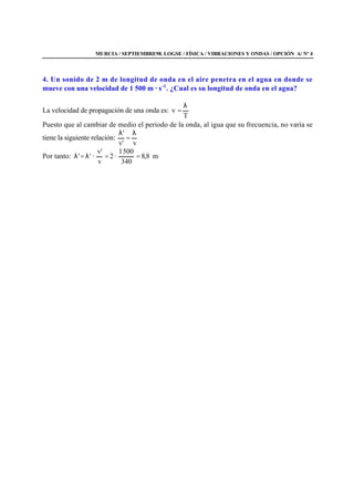 MURCIA / SEPTIEMBRE98. LOGSE / FÍSICA / VIBRACIONES Y ONDAS / OPCIÓN A/ Nº 4
4. Un sonido de 2 m de longitud de onda en el aire penetra en el agua en donde se
mueve con una velocidad de 1 500 m · s-1
. ¿Cual es su longitud de onda en el agua?
La velocidad de propagación de una onda es:
T
v
λ
=
Puesto que al cambiar de medio el periodo de la onda, al igua que su frecuencia, no varía se
tiene la siguiente relación:
v'v
' λ
=
λ
Por tanto: m8,8
340
5001
·2
v
'v
·'' ==λ=λ
 