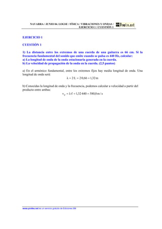 NAVARRA / JUNIO 04. LOGSE / FÍSICA / VIBRACIONES Y ONDAS /
EJERCICIO 1 / CUESTIÓN 1
www.profes.net es un servicio gratuito de Ediciones SM
EJERCICIO 1
CUESTIÓN 1
1) La distancia entre los extremos de una cuerda de una guitarra es 66 cm. Si la
frecuencia fundamental del sonido que emite cuando se pulsa es 440 Hz, calcular:
a) La longitud de onda de la onda estacionaria generada en la cuerda.
b) La velocidad de propagación de la onda en la cuerda. (2,5 puntos)
a) En el armónico fundamental, entre los extremos fijos hay media longitud de onda. Una
longitud de onda será:
m32,166,0·2L·2λ ===
b) Conocidas la longitud de onda y la frecuencia, podemos calcular a velocidad a partir del
producto entre ambas:
s/m8,580440·32,1f·λvp ===
 