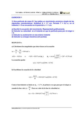 NAVARRA / JUNIO 05. LOGSE / FÍSICA / VIBRACIONES Y ONDAS /
OPCIÓN A / PROBLEMA 1
www.profes.net es un servicio gratuito de Ediciones SM
EJERCICIO 1
1) Una partícula de masa 0,1 kg realiza un movimiento armónico simple de las
siguientes características: Amplitud A = 1,7 cm; Periodo T = 0,2 s; en el
instante t = 0 se encuentra en la posición x = -1 cm.
a) Escribir la ecuación del movimiento. Representarla gráficamente.
b) Calcular su velocidad en el instante en que la partícula pasa por el origen x
= 0
c) Calcular su aceleración en ese mismo instante
d) Calcular su energía mecánica (2,5 puntos)
RESPUESTA:
a) Calculamos las magnitudes que intervienen en la ecuación
rad7,0º126
017,0
01,0
cosar);(cos017,001,0m01,0)0(x
s/rad10
2,0
2
T
2
00 πφφ
π
ππ
ω
==⎟
⎠
⎞
⎜
⎝
⎛ −
==−⇒−=
===
La ecuación queda:
( )ππ 7,0t10·cos017,0)t(x +=
b) Escribimos la ecuación de la velocidad
( )πππ 7,0t10sen·017,0·10
dt
)t(dx
)t(v +==
Como el movimiento se inicia en πφ 7,00 = , la primera vez que pasa por el origen es
cuando la fase vale
4
3π
φ = Para ese valor de la fase la velocidad es:
s/m17,0
4
3
sen·017,0·10)0x(v π
π
π =⎟
⎠
⎞
⎜
⎝
⎛
==
 