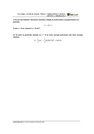 NAVARRA / JUNIO 05. LOGSE / FÍSICA / VIBRACIONES Y ONDAS /
OPCIÓN A / PROBLEMA 1
www.profes.net es un servicio gratuito de Ediciones SM
c) En un movimiento vibratorio armónico simple la aceleración es proporcional a la
posición.
x·a 2
ω−=
Como x = 0 m, entonces a = 0 m/s2
.
d) Al estar la partícula situada en x = 0 no tiene energía potencial, solo tiene energía
cinética.
( ) J014,017,0·1,0·
2
1
mv
2
1
E
22
=== π
 