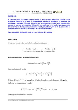 NAVARRA / SEPTIEMBRE 05. LOGSE / FÍSICA / VIBRACIONES Y
ONDAS / OPCIÓN A / PROBLEMA 2
www.profes.net es un servicio gratuito de Ediciones SM
EJERCICIO 1
2) Dos altavoces separados una distancia de 3,00 m están emitiendo sendas ondas
acústicas idénticas y en fase. Consideremos una recta paralela a la que une los
altavoces y que está a 8 m de la misma. Un oyente recorre dicha recta encontrando
puntos en los que la intensidad del sonido es máxima y otros en los que es mínima.
En concreto en O encuentra un máximo y en P, situado a 0,350 m de O, encuentra el
primer mínimo. Calcular la frecuencia de las ondas emitidas.
Dato: velocidad del sonido en el aire v = 340 m/s (2,5 puntos)
RESPUESTA:
Si hacemos interferir dos movimientos ondulatorios iguales:
( ) ( )
( ) ( )21121
2211
kxtsenAkxtsenAyyyy
kxtsenAykxtsenAy
−+−==+=
−=−=
ωω
ωω
Teniendo en cuenta la relación trigonométrica:
2
BA
cos
2
BA
sen2SenBsenA
−+
=+
La ecuación de onda queda:
⎟
⎠
⎞
⎜
⎝
⎛ +
−
−
=
2
xx
ktsen
2
xx
kcosA2y 2121
ω
El factor
2
xx
kcosA2 21 −
es la amplitud de la interferencia en cualquier punto del espacio.
La fase presenta un máximo cuando:
λπ
λ
π
π nxx;n
2
xx2
n
2
xx
k 21
2121
=−=
−
⇒=
−
La fase presenta un mínimo cuando:
 